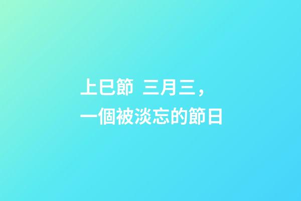 上巳節  三月三，一個被淡忘的節日-第1張-觀點-玄機派